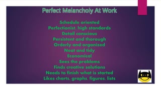 Perfect Melancholy At Work
Schedule oriented
Perfectionist, high standards
Detail conscious
Persistent and thorough
Orderly and organized
Neat and tidy
Economical
Sees the problems
Finds creative solutions
Needs to finish what is started
Likes charts, graphs, figures, lists
 