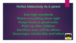 Perfect Melancholy As A parent
Sets high standards
Wants everything done right
Keeps home in good order
Picks up after children
Sacrifices own will for others
Encourages scholarship and talent
 