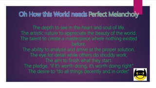 Oh How this World needs Perfect Melancholy
The depth to see in the heart and soul of life.
The artistic nature to appreciate the beauty of the world.
The talent to create a masterpiece where nothing existed
before.
The ability to analyze and arrive at the proper solution.
The eye for detail while others do shoddy work.
The aim to finish what they start.
The pledge, “if it’s worth doing, it’s worth doing right.”
The desire to “do all things decently and in order.”
 