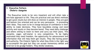 1. Executive Pattern
Choleric-Sanguine
The Executive tends to be very impatient and will often take a
win/lose approach to life. They are practical and use direct methods
to get quick results but still show an interest in people. They are goal
and bottom line oriented and can be very persuasive in promoting
their ideas. They want to be in charge because of confidence in their
ability to make decisions. They have boundless energy and need
activity and results or they become bored. They need daily challenge
and others willing to listen to them and carry out their plans. This
versatile, eager, self-starter is very competitive. To be highly
motivated they need freedom, the opportunity for advancement and
information that will help them get results. They like having power
and authority. The Choleric fights for what they think is the right way
to accomplish the goal but they can accept momentary defeat and
tend not to be grudge holders. They dislike weakness.
 