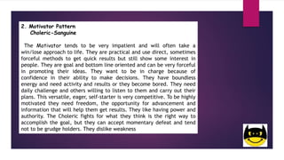2. Motivator Pattern
Choleric-Sanguine
The Motivator tends to be very impatient and will often take a
win/lose approach to life. They are practical and use direct, sometimes
forceful methods to get quick results but still show some interest in
people. They are goal and bottom line oriented and can be very forceful
in promoting their ideas. They want to be in charge because of
confidence in their ability to make decisions. They have boundless
energy and need activity and results or they become bored. They need
daily challenge and others willing to listen to them and carry out their
plans. This versatile, eager, self-starter is very competitive. To be highly
motivated they need freedom, the opportunity for advancement and
information that will help them get results. They like having power and
authority. The Choleric fights for what they think is the right way to
accomplish the goal, but they can accept momentary defeat and tend
not to be grudge holders. They dislike weakness
 