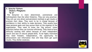 3. Director Pattern
Choleric-Phlegmatic
"D-S"
The Director is more determined, unemotional and
individualistic than the other Cholerics. They are very practical.
They will use very direct and persistent methods to get results or
promote their ideas. They want to be in charge because of
confidence in their ability to make decisions. They usually have
deep personal goals and may pursue them at the expense of the
organization. They need to know the "big picture" (clear
direction) before they can function efficiently. They tend to have
difficulty working with others because of their independent
nature and lack of natural people-skills. To be highly motivated
they need freedom, independence, the opportunity for
advancement and information that will help them get quick
results. They dislike weakness.
 