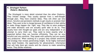 4. Strategist Pattern
Choleric-Melancholy
The Strategist is more detail oriented than the other Cholerics.
They initiate change. They usually operate from a well-thought
through plan. They have creative ideas. They will often use very
direct, forceful and persistent methods to get results or promote their
ideas. They want to be in charge because of confidence in their ability
to make things happen the "right" way. They like to solve problems
and make decisionsand are actually quite able to do so. They
usually have well thought-out goals and are very independent in an
attempt to carry them out. They need to know exactly what is
expected before they can function efficiently. They can be very
forceful and very sensitive. They speak with authority and are usually
very productive. When working on a project they exhibit sensitivity
and strategy that reveals penetrating insight. To be highly motivated
they need freedom, the opportunity for advancement, information
that will help them get results and the chance to make something
better. They dislike weakness.
 