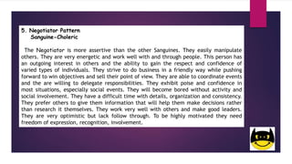 5. Negotiator Pattern
Sanguine-Choleric
The Negotiator is more assertive than the other Sanguines. They easily manipulate
others. They are very energetic and work well with and through people. This person has
an outgoing interest in others and the ability to gain the respect and confidence of
varied types of individuals. They strive to do business in a friendly way while pushing
forward to win objectives and sell their point of view. They are able to coordinate events
and the are willing to delegate responsibilities. They exhibit poise and confidence in
most situations, especially social events. They will become bored without activity and
social involvement. They have a difficult time with details, organization and consistency.
They prefer others to give them information that will help them make decisions rather
than research it themselves. They work very well with others and make good leaders.
They are very optimistic but lack follow through. To be highly motivated they need
freedom of expression, recognition, involvement.
 