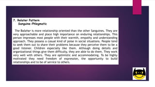 7. Relater Pattern
Sanguine-Phlegmatic
The Relater is more relationship oriented than the other Sanguines. They are
very approachable and place high importance on enduring relationships. This
person impresses most people with their warmth, empathy and understanding
approach. They possess a casual kind of poise in social situations. People tend
to seek them out to share their problems because they perceive them to be a
good listener. Children especially like them. Although doing details and
organizational things give them difficulty, they are able to do them. They work
very well with others. They are optimistic and accommodating. To be highly
motivated they need freedom of expression, the opportunity to build
relationships and to be of service to others.
 
