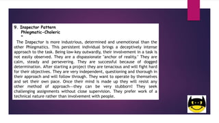 9. Inspector Pattern
Phlegmatic-Choleric
"
The Inspector is more industrious, determined and unemotional than the
other Phlegmatics. This persistent individual brings a deceptively intense
approach to the task. Being low-key outwardly, their involvement in a task is
not easily observed. They are a dispassionate "anchor of reality." They are
calm, steady and persevering. They are successful because of dogged
determination. After starting a project they are tenacious and will fight hard
for their objectives. They are very independent, questioning and thorough in
their approach and will follow through. They want to operate by themselves
and set their own pace. Once their mind is made up they will resist any
other method of approachthey can be very stubborn! They seek
challenging assignments without close supervision. They prefer work of a
technical nature rather than involvement with people.
 