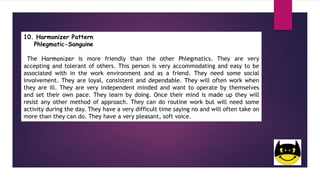 10. Harmonizer Pattern
Phlegmatic-Sanguine
The Harmonizer is more friendly than the other Phlegmatics. They are very
accepting and tolerant of others. This person is very accommodating and easy to be
associated with in the work environment and as a friend. They need some social
involvement. They are loyal, consistent and dependable. They will often work when
they are ill. They are very independent minded and want to operate by themselves
and set their own pace. They learn by doing. Once their mind is made up they will
resist any other method of approach. They can do routine work but will need some
activity during the day. They have a very difficult time saying no and will often take on
more than they can do. They have a very pleasant, soft voice.
 