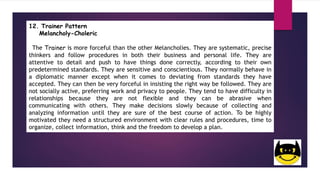 12. Trainer Pattern
Melancholy-Choleric
The Trainer is more forceful than the other Melancholies. They are systematic, precise
thinkers and follow procedures in both their business and personal life. They are
attentive to detail and push to have things done correctly, according to their own
predetermined standards. They are sensitive and conscientious. They normally behave in
a diplomatic manner except when it comes to deviating from standards they have
accepted. They can then be very forceful in insisting the right way be followed. They are
not socially active, preferring work and privacy to people. They tend to have difficulty in
relationships because they are not flexible and they can be abrasive when
communicating with others. They make decisions slowly because of collecting and
analyzing information until they are sure of the best course of action. To be highly
motivated they need a structured environment with clear rules and procedures, time to
organize, collect information, think and the freedom to develop a plan.
 