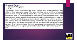 15. Analyst Pattern
Melancholy-Phlegmatic
"C-S"
The Analyst is more conscientious and private than the other Melancholy blends. They
withdraw from aggressive people. This quite individual works well in a structured
environment requiring attention to detail. They are a systematic, precise thinker and
worker who tends to follow procedures in both their business and personal life. They
make decisions slowly because of collecting and analyzing information until they are
sure of the right and best course of action (this is especially true when involved in a
new project). They are good at anticipating problems but not good at taking action.
They are usually very well organized and function best when they have a well-through
out plan. To be highly motivated they need a structured environment with clear rules
and procedures, time to organize, collect information, think and the time to develop a
plan.
 