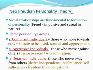 Neo Freudian Personality Theory
Social relationships are fundamental to formation
of personality (Freud - impulsive and sexual in
nature)
Three personality Groups
1. Compliant Individuals – those who move towards
others (desire to be loved, wanted and appreciated).
2. Aggressive Individuals – those who move against
others (desire to excel / win admiration).
3. Detached Individuals- those who move away
from others (desire independence, self reliance, self
sufficiency - freedom from obligation)
 