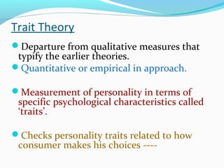 Trait Theory
Departure from qualitative measures that
typify the earlier theories.
Quantitative or empirical in approach.
Measurement of personality in terms of
specific psychological characteristics called
‘traits’.
Checks personality traits related to how
consumer makes his choices ----
 