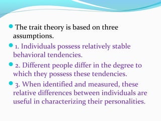 The trait theory is based on three
assumptions.
1. Individuals possess relatively stable
behavioral tendencies.
2. Different people differ in the degree to
which they possess these tendencies.
3. When identified and measured, these
relative differences between individuals are
useful in characterizing their personalities.
 