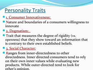Personality Traits
1. Consumer Innovativeness:
Nature and boundaries of a consumers willingness to
innovate
2. Dogmatism:
Trait that measures the degree of rigidity (vs.
openness) that they show toward an information that
is contrary to their own established beliefs.
3. Social Character:
Ranges from inner-directedness to other
directedness. Inner directed consumers tend to rely
on their own inner values while evaluating new
products. While outer-directed tend to look for
other’s opinion.
 