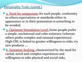 Personality Traits (contd.)
4. Need for uniqueness: for such people, conformity
to others expectations or standards either in
appearance or in their possessions is something to
be avoided.
5. Optimum Stimulation Level: Some people prefer
a simple, uncluttered and calm existence (whereas
others prefer complex and unusual experiences).
High OSL is linked to greater willingness to risks, try
new products ….
6. Sensation Seeking: characterized by the need for
varied, novel and complex experiences and
willingness to take physical and social risks.
 