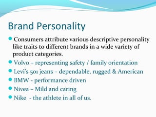 Brand Personality
Consumers attribute various descriptive personality
like traits to different brands in a wide variety of
product categories.
Volvo – representing safety / family orientation
Levi’s 501 jeans – dependable, rugged & American
BMW - performance driven
Nivea – Mild and caring
Nike - the athlete in all of us.
 