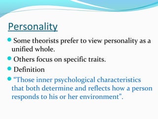 Personality
Some theorists prefer to view personality as a
unified whole.
Others focus on specific traits.
Definition
“Those inner psychological characteristics
that both determine and reflects how a person
responds to his or her environment”.
 