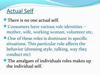 Actual Self
There is no one actual self.
Consumers have various role identities –
mother, wife, working woman, volunteer etc.
One of these roles is dominant in specific
situations. This particular role affects the
behavior (dressing style, talking, way they
conduct etc)
The amalgam of individuals roles makes up
the individual self.
 