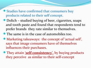 Studies have confirmed that consumers buy
products related to their self concept.
Dolich – studied buying of beer, cigarettes, soaps
and tooth paste and found that respondents tend to
prefer brands they rate similar to themselves.
The same is in the case of automobiles too.
Marketing takeaways: the concept of ‘actual self’,
says that image consumers have of themselves
influences their purchases.
They attain ‘self consistency’, by buying products
they perceive as similar to their self-concept
 