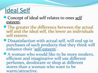 Ideal Self
Concept of ideal self relates to ones self
esteem.
The greater the difference between the actual
self and the ideal self, the lower an individuals
self esteem.
Dissatisfaction with actual self, will end up in
purchases of such products that they think will
enhance their ‘self-esteem’.
A woman who would like to be more modern,
efficient and imaginative will use different
perfumes, deodorant or shop at different
stores than a woman who want to be
warm/attractive.
 