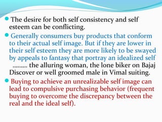 The desire for both self consistency and self
esteem can be conflicting.
Generally consumers buy products that conform
to their actual self image. But if they are lower in
their self esteem they are more likely to be swayed
by appeals to fantasy that portray an idealized self
…..…. the alluring woman, the lone biker on Bajaj
Discover or well groomed male in Vimal suiting.
Buying to achieve an unrealizable self image can
lead to compulsive purchasing behavior (frequent
buying to overcome the discrepancy between the
real and the ideal self).
 