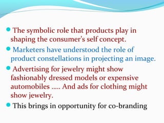 The symbolic role that products play in
shaping the consumer’s self concept.
Marketers have understood the role of
product constellations in projecting an image.
Advertising for jewelry might show
fashionably dressed models or expensive
automobiles ….. And ads for clothing might
show jewelry.
This brings in opportunity for co-branding
 