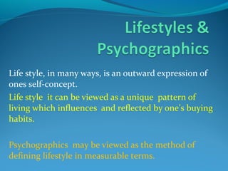 Life style, in many ways, is an outward expression of
ones self-concept.
Life style it can be viewed as a unique pattern of
living which influences and reflected by one’s buying
habits.
Psychographics may be viewed as the method of
defining lifestyle in measurable terms.
 