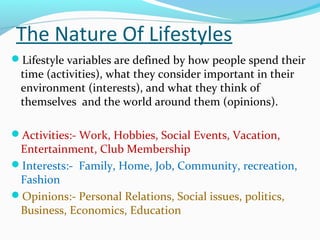 The Nature Of Lifestyles
Lifestyle variables are defined by how people spend their
time (activities), what they consider important in their
environment (interests), and what they think of
themselves and the world around them (opinions).
Activities:- Work, Hobbies, Social Events, Vacation,
Entertainment, Club Membership
Interests:- Family, Home, Job, Community, recreation,
Fashion
Opinions:- Personal Relations, Social issues, politics,
Business, Economics, Education
 