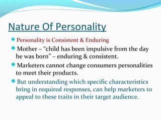 Nature Of Personality
Personality is Consistent & Enduring
Mother – “child has been impulsive from the day
he was born” – enduring & consistent.
Marketers cannot change consumers personalities
to meet their products.
But understanding which specific characteristics
bring in required responses, can help marketers to
appeal to these traits in their target audience.
 