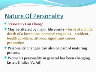 Nature Of Personality
Personality Can Change
May be altered by major life events – birth of a child,
death of a loved one, personal tragedies – accident,
health problem, divorce, significant career
promotion.
Personality changes can also be part of maturing
process.
Women’s personality in general has been changing
faster. (Indica V2 Ad)
 