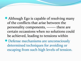 Although Ego is capable of resolving many
of the conflicts that arise between the
personality components, ------- there are
certain occassions when no solutions could
be achieved, leading to tensions within
Defense mechanisms are unconsciously
determined techniques for avoiding or
escaping from such high levels of tension.
 