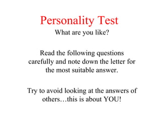 Personality Test What are you like? Read the following questions carefully and note down the letter for the most suitable answer. Try to avoid looking at the answers of others…this is about YOU! 