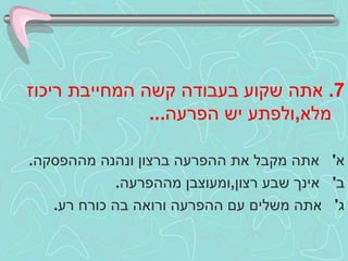 7.  אתה שקוע בעבודה קשה המחייבת ריכוז מלא , ולפתע יש הפרעה ... א '  אתה מקבל את ההפרעה ברצון ונהנה מההפסקה . ב '  אינך שבע רצון , ומעוצבן מההפרעה . ג '  אתה משלים עם ההפרעה ורואה בה כורח רע .  