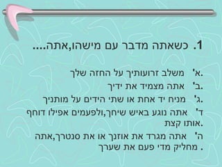 כשאתה מדבר עם מישהו , אתה .... א '  משלב זרועותיך על החזה שלך . ב '  אתה מצמיד את ידיך . ג '  מניח יד אחת או שתי הידים על מותניך . ד '  אתה נוגע באיש שיחך , ולפעמים אפילו דוחף אותו קצת . ה '  אתה מגרד את אוזנך או את סנטרך , אתה מחליק מדי פעם את שערך .  