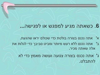 6 .  כשאתה מגיע למפגש או לפגישה ... א '  אתה נכנס בצורה בולטת כדי שכולם יראו שהגעת . ב '  אתה נכנס ללא רעש מיותר ומביט סביבך כדי לגלות את אלה שאתה מכיר . ג '  אתה נכנס   בצורה צנועה ועושה מאמץ כדי לא להתבלט .  