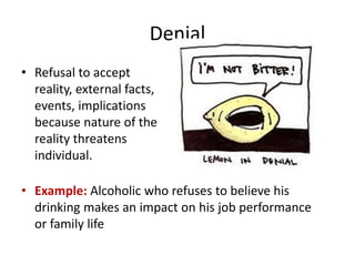 Denial
• Refusal to accept
reality, external facts,
events, implications
because nature of the
reality threatens
individual.
• Example: Alcoholic who refuses to believe his
drinking makes an impact on his job performance
or family life
 