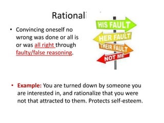 Rationalization
• Convincing oneself no
wrong was done or all is
or was all right through
faulty/false reasoning.
• Example: You are turned down by someone you
are interested in, and rationalize that you were
not that attracted to them. Protects self-esteem.
 