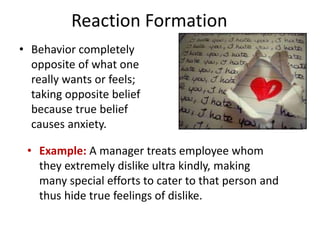 Reaction Formation
• Behavior completely
opposite of what one
really wants or feels;
taking opposite belief
because true belief
causes anxiety.
• Example: A manager treats employee whom
they extremely dislike ultra kindly, making
many special efforts to cater to that person and
thus hide true feelings of dislike.
 