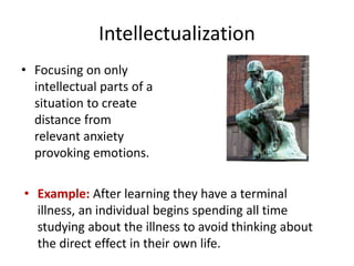 Intellectualization
• Focusing on only
intellectual parts of a
situation to create
distance from
relevant anxiety
provoking emotions.
• Example: After learning they have a terminal
illness, an individual begins spending all time
studying about the illness to avoid thinking about
the direct effect in their own life.
 