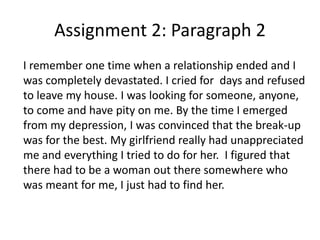 Assignment 2: Paragraph 2
I remember one time when a relationship ended and I
was completely devastated. I cried for days and refused
to leave my house. I was looking for someone, anyone,
to come and have pity on me. By the time I emerged
from my depression, I was convinced that the break-up
was for the best. My girlfriend really had unappreciated
me and everything I tried to do for her. I figured that
there had to be a woman out there somewhere who
was meant for me, I just had to find her.
 