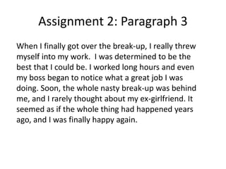 Assignment 2: Paragraph 3
When I finally got over the break-up, I really threw
myself into my work. I was determined to be the
best that I could be. I worked long hours and even
my boss began to notice what a great job I was
doing. Soon, the whole nasty break-up was behind
me, and I rarely thought about my ex-girlfriend. It
seemed as if the whole thing had happened years
ago, and I was finally happy again.
 