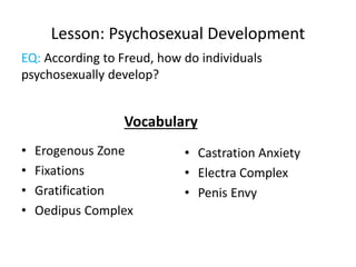 Lesson: Psychosexual Development
• Erogenous Zone
• Fixations
• Gratification
• Oedipus Complex
• Castration Anxiety
• Electra Complex
• Penis Envy
EQ: According to Freud, how do individuals
psychosexually develop?
Vocabulary
 