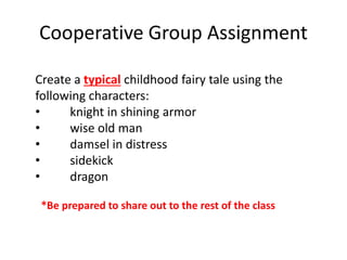 Cooperative Group Assignment
Create a typical childhood fairy tale using the
following characters:
• knight in shining armor
• wise old man
• damsel in distress
• sidekick
• dragon
*Be prepared to share out to the rest of the class
 
