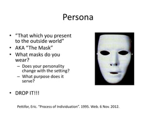 Persona
• “That which you present
to the outside world”
• AKA “The Mask”
• What masks do you
wear?
– Does your personality
change with the setting?
– What purpose does it
serve?
• DROP IT!!!
Pettifor, Eric. “Process of Individuation”. 1995. Web. 6 Nov. 2012.
 