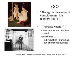 EGO
• “The ego is the center of
consciousness. It is
identity. It is “I”.
• “The Gate Keeper”
-conscious vs. unconscious
mind
-awareness…
Individuation bringing
out of unconsciousness
Pettifor, Eric. “Process of Individuation”. 1995. Web. 6 Nov. 2012.
 