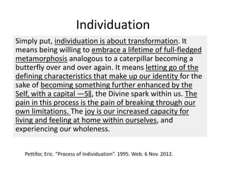 Individuation
Simply put, individuation is about transformation. It
means being willing to embrace a lifetime of full-fledged
metamorphosis analogous to a caterpillar becoming a
butterfly over and over again. It means letting go of the
defining characteristics that make up our identity for the
sake of becoming something further enhanced by the
Self, with a capital ―S‖, the Divine spark within us. The
pain in this process is the pain of breaking through our
own limitations. The joy is our increased capacity for
living and feeling at home within ourselves, and
experiencing our wholeness.
Pettifor, Eric. “Process of Individuation”. 1995. Web. 6 Nov. 2012.
 