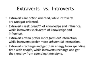 Extraverts vs. Introverts
• Extraverts are action oriented, while introverts
are thought oriented.
• Extraverts seek breadth of knowledge and influence,
while introverts seek depth of knowledge and
influence.
• Extraverts often prefer more frequent interaction,
while introverts prefer more substantial interaction.
• Extraverts recharge and get their energy from spending
time with people, while introverts recharge and get
their energy from spending time alone.
 