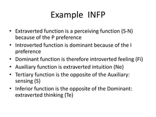 Example INFP
• Extraverted function is a perceiving function (S-N)
because of the P preference
• Introverted function is dominant because of the I
preference
• Dominant function is therefore introverted feeling (Fi)
• Auxiliary function is extraverted intuition (Ne)
• Tertiary function is the opposite of the Auxiliary:
sensing (S)
• Inferior function is the opposite of the Dominant:
extraverted thinking (Te)
 