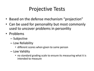 Projective Tests
• Based on the defense mechanism “projection”
• Can be used for personality but most commonly
used to uncover problems in personlity
• Problems
– Subjective
– Low Reliability
• different scores when given to same person
– Low Validity
• no standard grading scale to ensure its measuring what it is
intended to measure
 