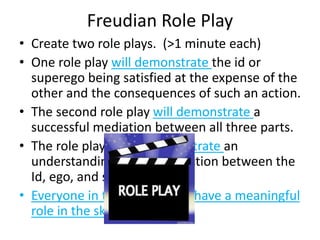 Freudian Role Play
• Create two role plays. (>1 minute each)
• One role play will demonstrate the id or
superego being satisfied at the expense of the
other and the consequences of such an action.
• The second role play will demonstrate a
successful mediation between all three parts.
• The role plays must demonstrate an
understanding of the interaction between the
Id, ego, and superego.
• Everyone in the group must have a meaningful
role in the skit
 