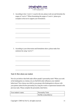 ? 2005 UsingEnglish.com



   2. According to how tend to is used in the text, please work out and formulate the
      usages of tend to? When formulating the usages of tend to, please give
      examples in the text to support your formulation.


       _____________________________________________


       _____________________________________________


       _____________________________________________


       _____________________________________________


       _____________________________________________



   3. According to your observation and formulation above, please make four
      sentences by using tend to?


       _____________________________________________


       _____________________________________________


       _____________________________________________


       _____________________________________________


Task 12: How about your student

Now do you believe that birth order affects peoples personality traits? When you work
at the kindergarten as a trainee, do you find birth order influences your students
behaviours? Now choose one child in your group at the kindergarten to discuss with
your partner (about his/her personality) by using the words or expressions learned in the
previous tasks. Please complete the personality chart below.


Your students name:                          Personality Traits
                                              He/She is described as:


Copyright ? 2005 Hui Yen Yu- all rights reserved.                                     11
 